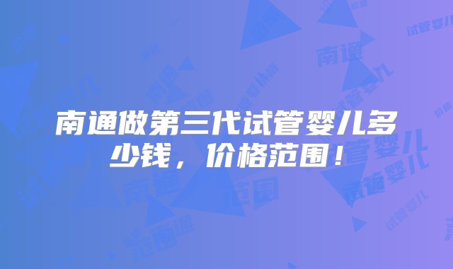 南通做第三代试管婴儿多少钱，价格范围！