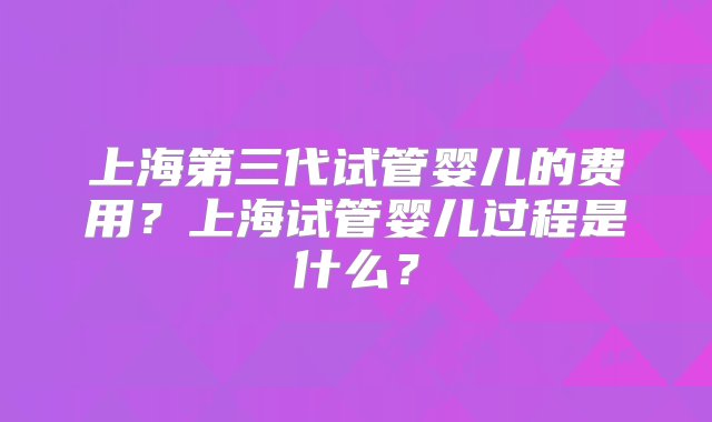 上海第三代试管婴儿的费用？上海试管婴儿过程是什么？