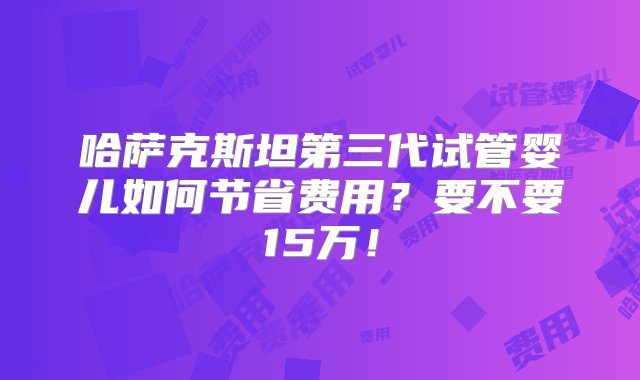 哈萨克斯坦第三代试管婴儿如何节省费用？要不要15万！