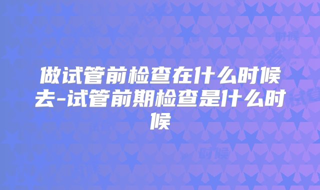 做试管前检查在什么时候去-试管前期检查是什么时候