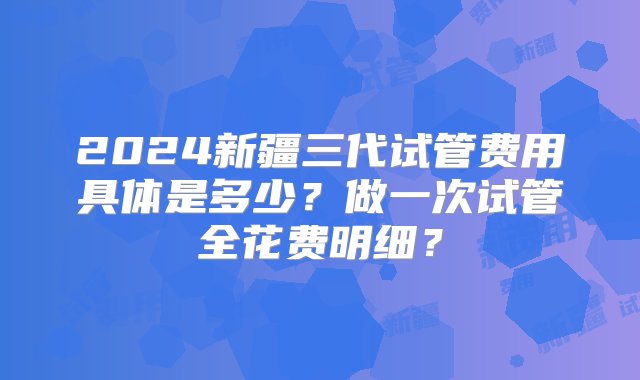 2024新疆三代试管费用具体是多少？做一次试管全花费明细？