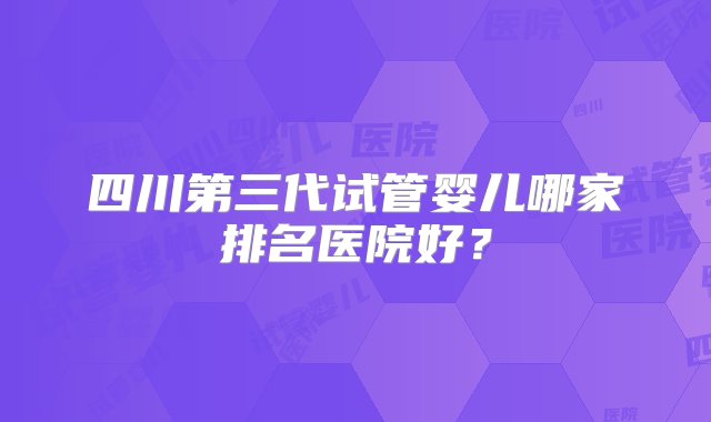 四川第三代试管婴儿哪家排名医院好？