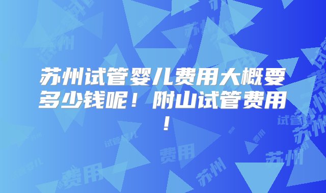 苏州试管婴儿费用大概要多少钱呢！附山试管费用！