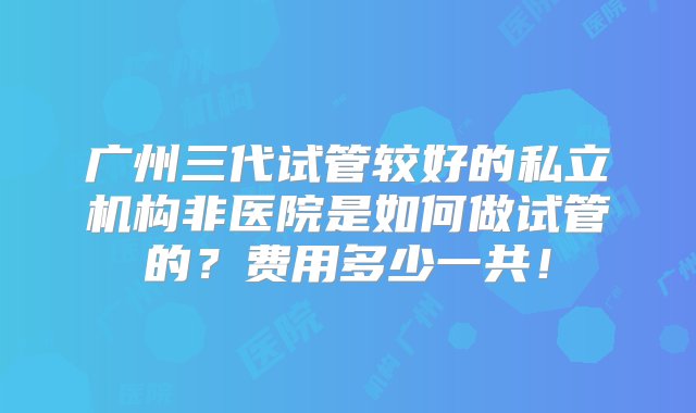 广州三代试管较好的私立机构非医院是如何做试管的？费用多少一共！