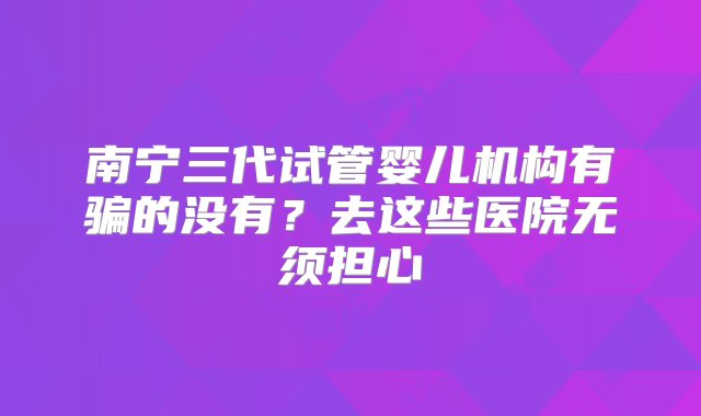 南宁三代试管婴儿机构有骗的没有？去这些医院无须担心