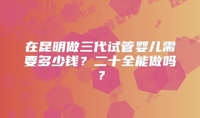 在昆明做三代试管婴儿需要多少钱？二十全能做吗？