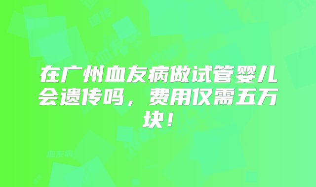 在广州血友病做试管婴儿会遗传吗，费用仅需五万块！