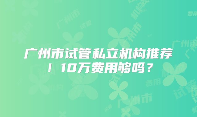 广州市试管私立机构推荐！10万费用够吗？