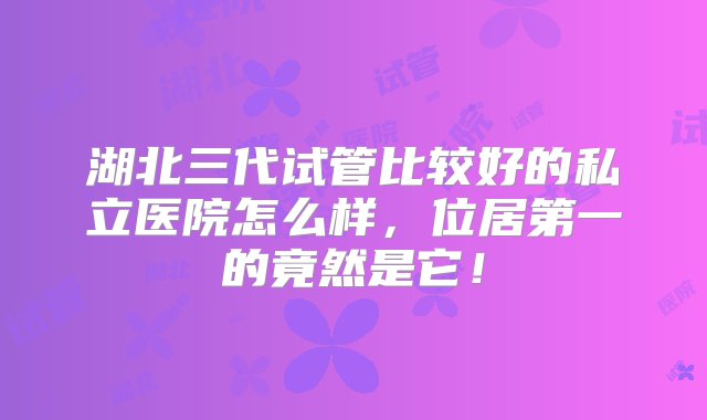 湖北三代试管比较好的私立医院怎么样，位居第一的竟然是它！