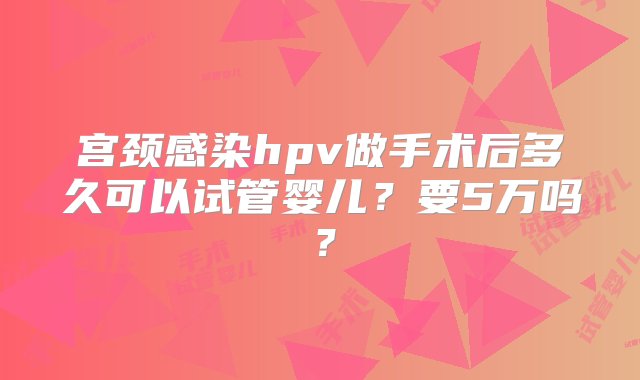 宫颈感染hpv做手术后多久可以试管婴儿？要5万吗？