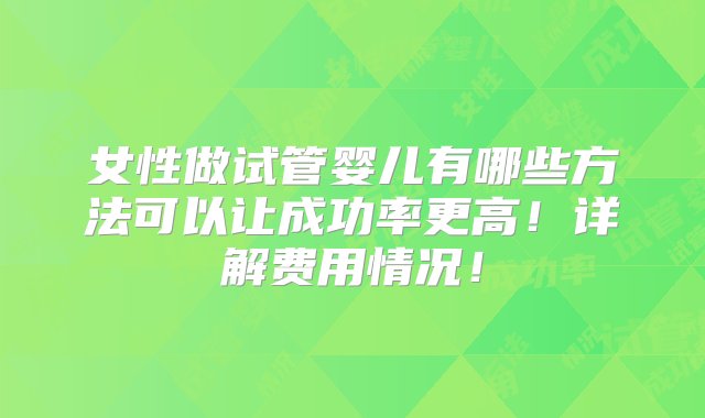 女性做试管婴儿有哪些方法可以让成功率更高！详解费用情况！