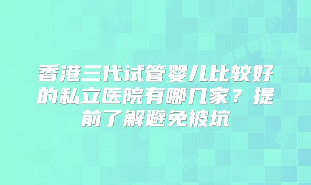 香港三代试管婴儿比较好的私立医院有哪几家？提前了解避免被坑