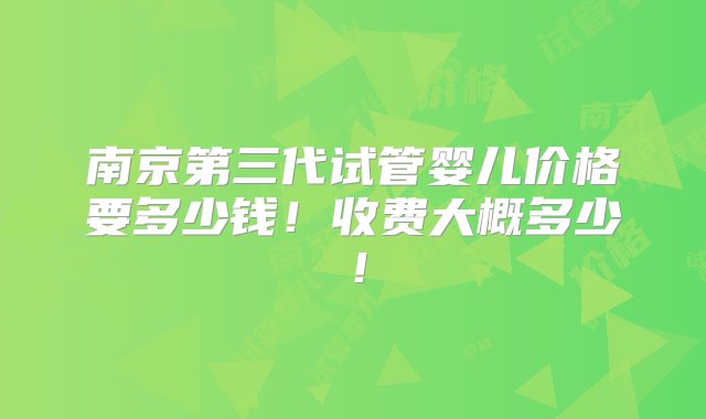 南京第三代试管婴儿价格要多少钱！收费大概多少！