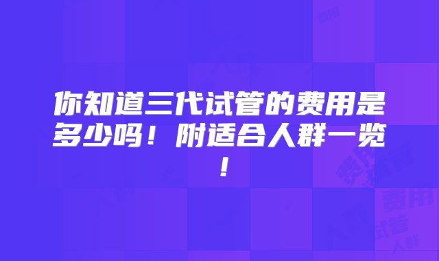 你知道三代试管的费用是多少吗！附适合人群一览！