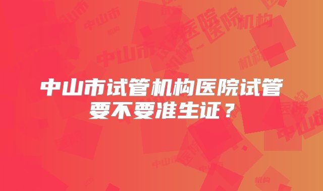 中山市试管机构医院试管要不要准生证？