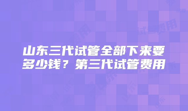 山东三代试管全部下来要多少钱？第三代试管费用