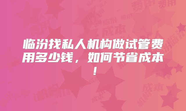 临汾找私人机构做试管费用多少钱，如何节省成本！