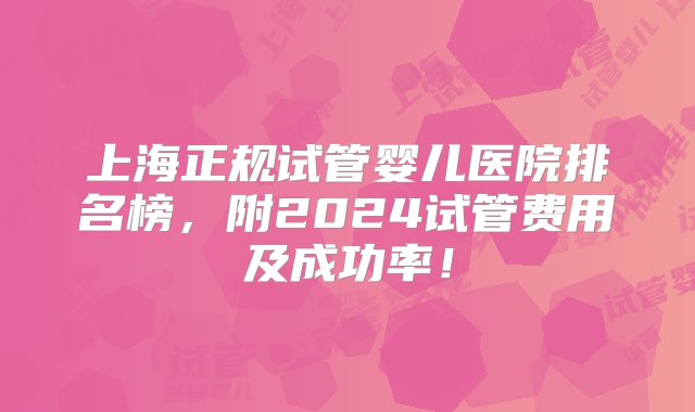 上海正规试管婴儿医院排名榜，附2024试管费用及成功率！