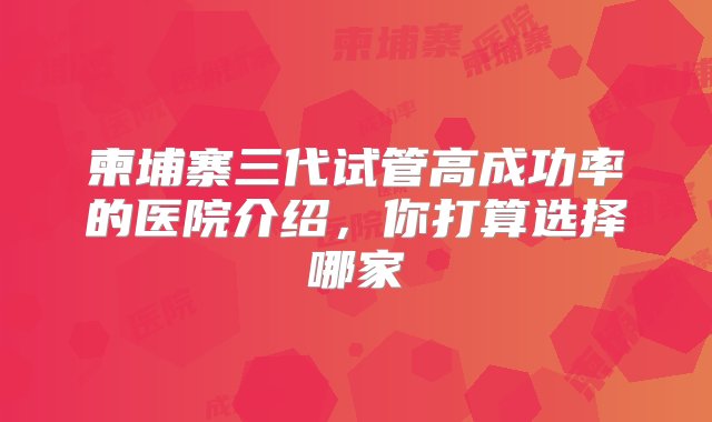 柬埔寨三代试管高成功率的医院介绍，你打算选择哪家