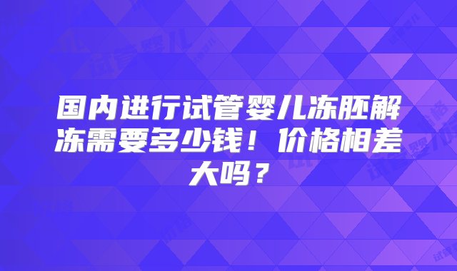 国内进行试管婴儿冻胚解冻需要多少钱！价格相差大吗？