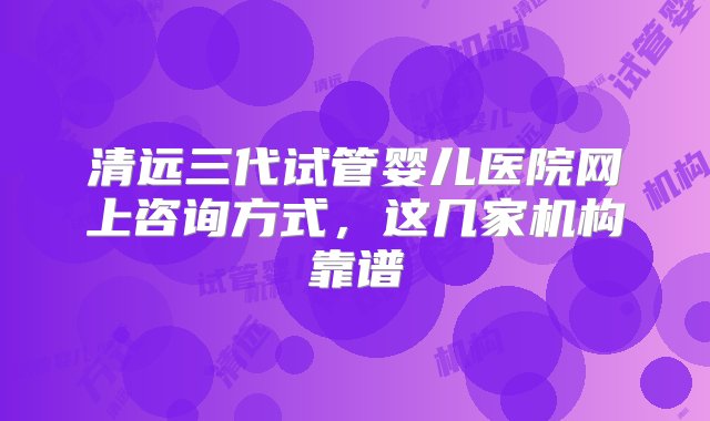 清远三代试管婴儿医院网上咨询方式，这几家机构靠谱