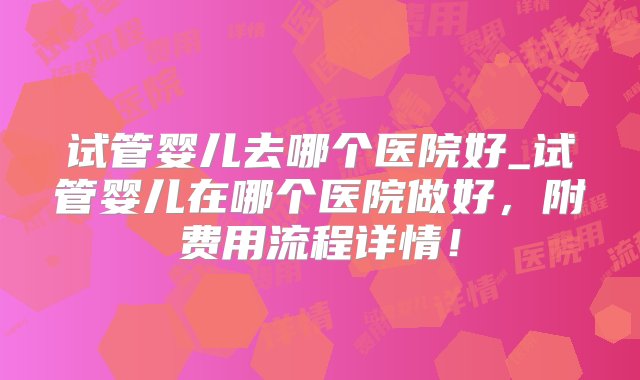 试管婴儿去哪个医院好_试管婴儿在哪个医院做好，附费用流程详情！