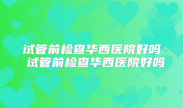 试管前检查华西医院好吗 试管前检查华西医院好吗