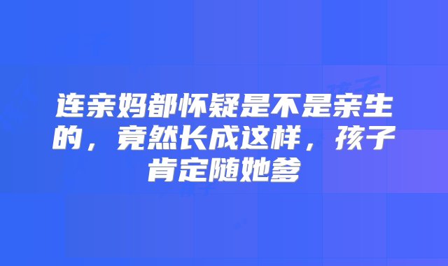 连亲妈都怀疑是不是亲生的，竟然长成这样，孩子肯定随她爹