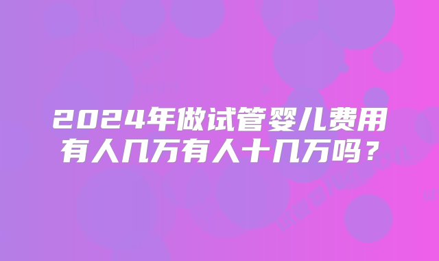 2024年做试管婴儿费用有人几万有人十几万吗？