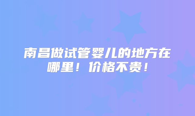 南昌做试管婴儿的地方在哪里！价格不贵！