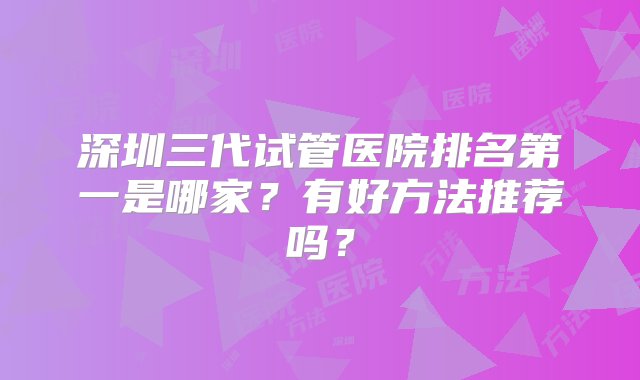 深圳三代试管医院排名第一是哪家？有好方法推荐吗？