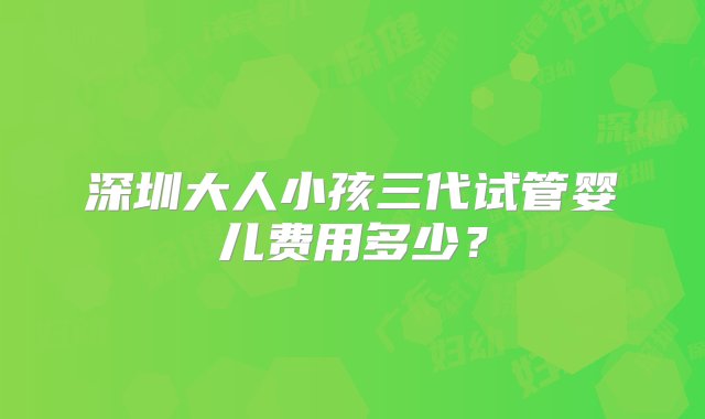 深圳大人小孩三代试管婴儿费用多少？