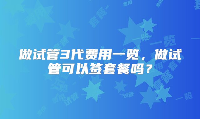 做试管3代费用一览，做试管可以签套餐吗？