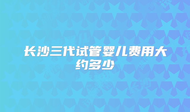 长沙三代试管婴儿费用大约多少