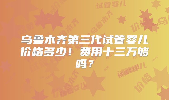 乌鲁木齐第三代试管婴儿价格多少！费用十三万够吗？