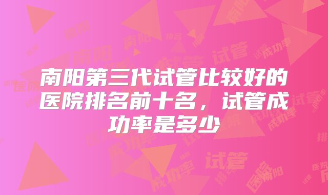 南阳第三代试管比较好的医院排名前十名，试管成功率是多少