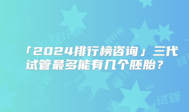 「2024排行榜咨询」三代试管最多能有几个胚胎？