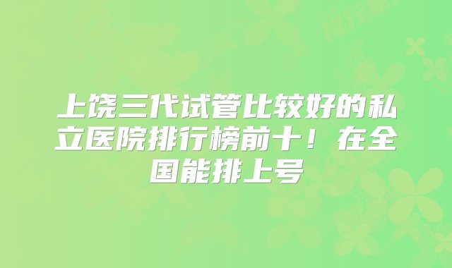 上饶三代试管比较好的私立医院排行榜前十！在全国能排上号