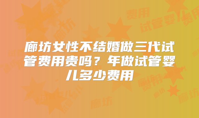 廊坊女性不结婚做三代试管费用贵吗？年做试管婴儿多少费用