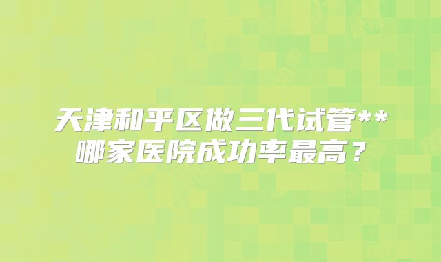 天津和平区做三代试管**哪家医院成功率最高？