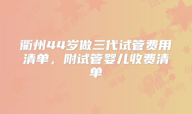 衢州44岁做三代试管费用清单，附试管婴儿收费清单