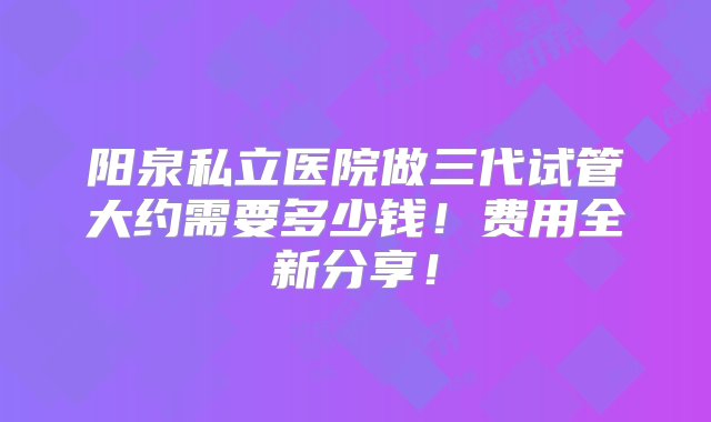 阳泉私立医院做三代试管大约需要多少钱！费用全新分享！