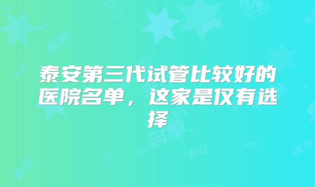 泰安第三代试管比较好的医院名单，这家是仅有选择