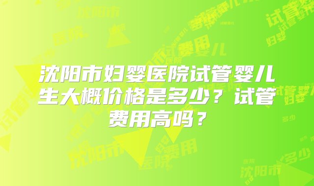 沈阳市妇婴医院试管婴儿生大概价格是多少？试管费用高吗？