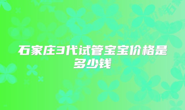 石家庄3代试管宝宝价格是多少钱