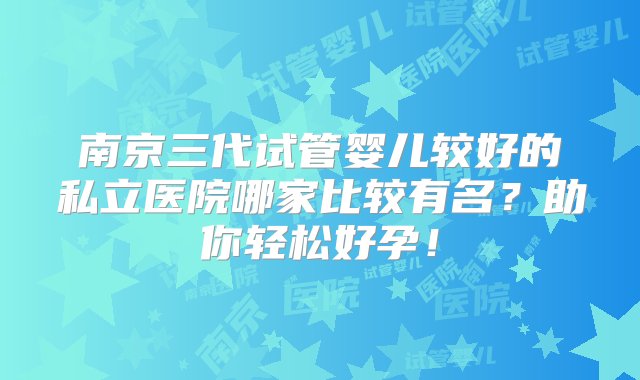 南京三代试管婴儿较好的私立医院哪家比较有名？助你轻松好孕！