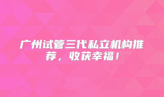 广州试管三代私立机构推荐，收获幸福！