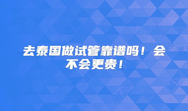 去泰国做试管靠谱吗！会不会更贵！