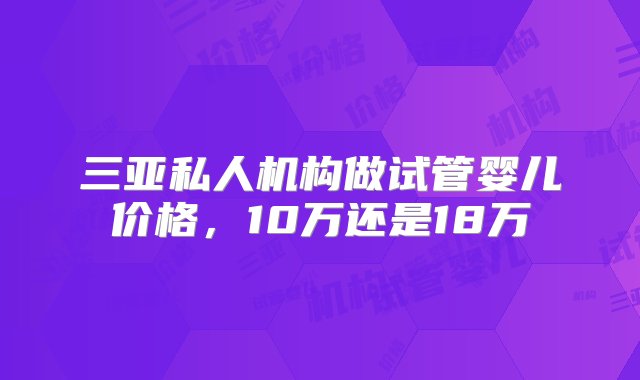 三亚私人机构做试管婴儿价格，10万还是18万