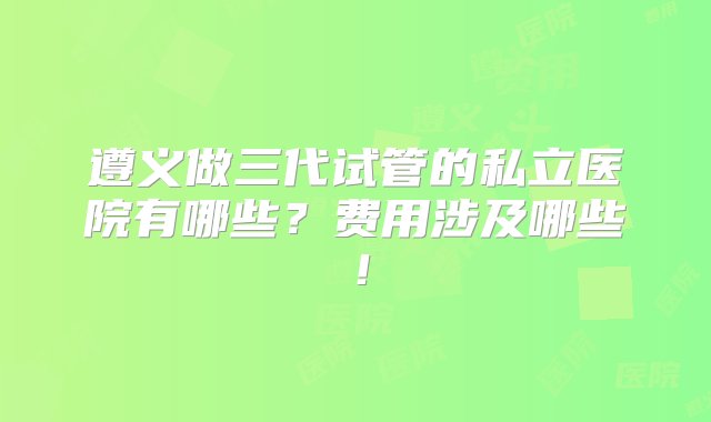 遵义做三代试管的私立医院有哪些？费用涉及哪些！